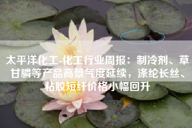 太平洋化工-化工行业周报：制冷剂、草甘膦等产品高景气度延续，涤纶长丝、粘胶短纤价格小幅回升