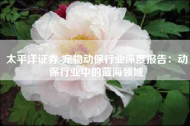 太平洋证券-宠物动保行业深度报告：动保行业中的蓝海领域