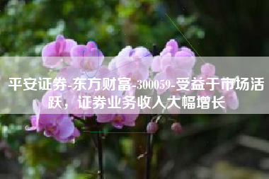 平安证券-东方财富-300059-受益于市场活跃，证券业务收入大幅增长