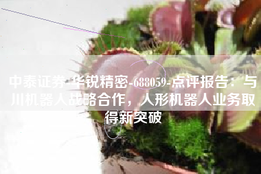 中泰证券-华锐精密-688059-点评报告：与川机器人战略合作，人形机器人业务取得新突破