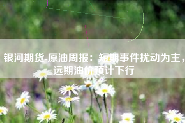 银河期货-原油周报：短期事件扰动为主，远期油价预计下行