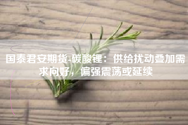 国泰君安期货-碳酸锂：供给扰动叠加需求向好，偏强震荡或延续