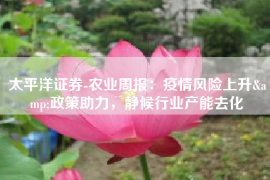 太平洋证券-农业周报：疫情风险上升&政策助力，静候行业产能去化