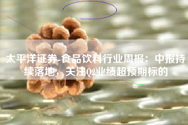 太平洋证券-食品饮料行业周报：中报持续落地，关注Q2业绩超预期标的