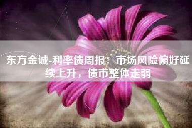 东方金诚-利率债周报：市场风险偏好延续上升，债市整体走弱