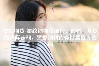 安粮期货-螺纹钢期货周报：钢材，基本面边际走弱，警惕钢材库存持续累库影响