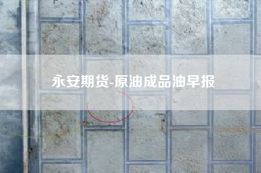 永安期货-原油成品油早报