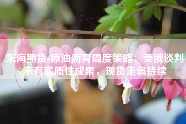 东海期货-原油沥青周度策略：美俄谈判未有实质性成果，现货走弱持续