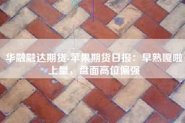 华融融达期货-苹果期货日报：早熟嘎啦上量，盘面高位偏强
