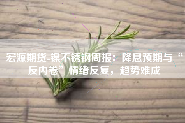 宏源期货-镍不锈钢周报：降息预期与“反内卷”情绪反复，趋势难成