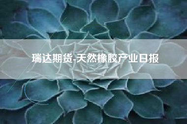 瑞达期货-天然橡胶产业日报