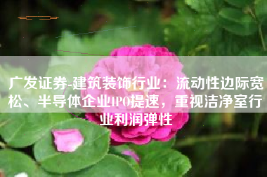 广发证券-建筑装饰行业：流动性边际宽松、半导体企业IPO提速，重视洁净室行业利润弹性