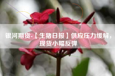 银河期货-【生猪日报】供应压力缓解，现货小幅反弹