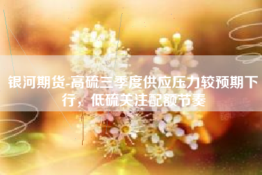 银河期货-高硫三季度供应压力较预期下行，低硫关注配额节奏
