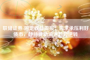 联储证券-固定收益周报：需求承压利好债市，静待扰动消退趋势逆转