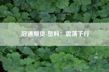 冠通期货-塑料：震荡下行