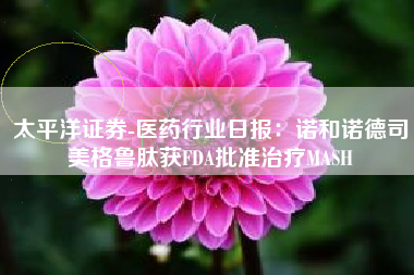 太平洋证券-医药行业日报：诺和诺德司美格鲁肽获FDA批准治疗MASH