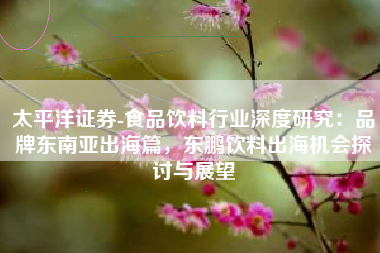 太平洋证券-食品饮料行业深度研究：品牌东南亚出海篇，东鹏饮料出海机会探讨与展望
