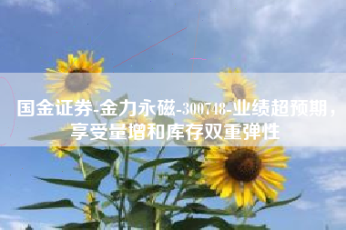 国金证券-金力永磁-300748-业绩超预期，享受量增和库存双重弹性