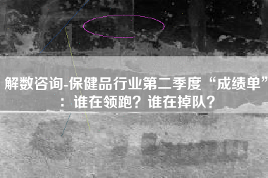 解数咨询-保健品行业第二季度“成绩单”：谁在领跑？谁在掉队？