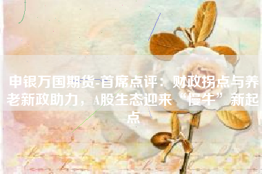 申银万国期货-首席点评：财政拐点与养老新政助力，A股生态迎来“慢牛”新起点