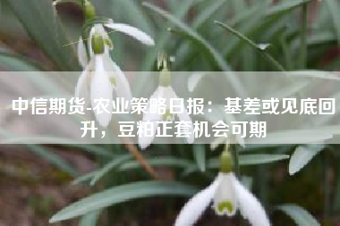 中信期货-农业策略日报：基差或见底回升，豆粕正套机会可期
