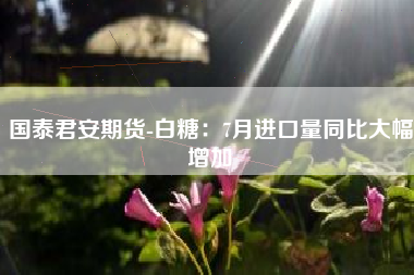 国泰君安期货-白糖：7月进口量同比大幅增加