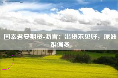 国泰君安期货-沥青：出货未见好，原油难偏多