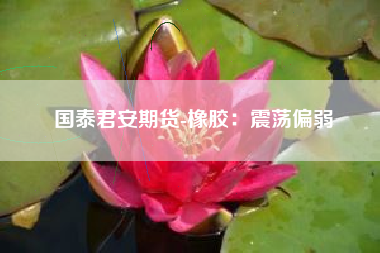 国泰君安期货-橡胶：震荡偏弱