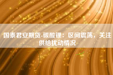 国泰君安期货-碳酸锂：区间震荡，关注供给扰动情况