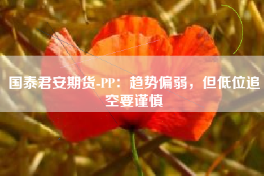 国泰君安期货-PP：趋势偏弱，但低位追空要谨慎