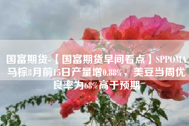 国富期货-【国富期货早间看点】SPPOMA马棕8月前15日产量增0.88%，美豆当周优良率为68%高于预期