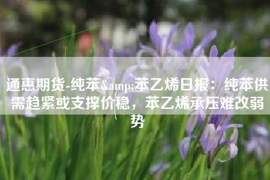 通惠期货-纯苯&苯乙烯日报：纯苯供需趋紧或支撑价稳，苯乙烯承压难改弱势