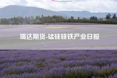 瑞达期货-锰硅硅铁产业日报