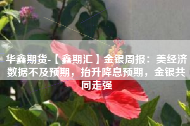 华鑫期货-【鑫期汇】金银周报：美经济数据不及预期，抬升降息预期，金银共同走强