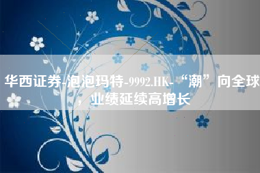 华西证券-泡泡玛特-9992.HK-“潮”向全球，业绩延续高增长