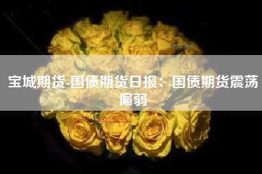 宝城期货-国债期货日报：国债期货震荡偏弱