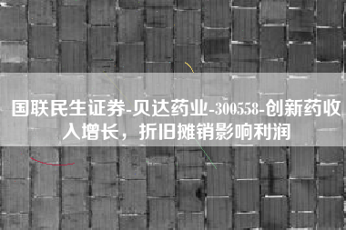 国联民生证券-贝达药业-300558-创新药收入增长，折旧摊销影响利润
