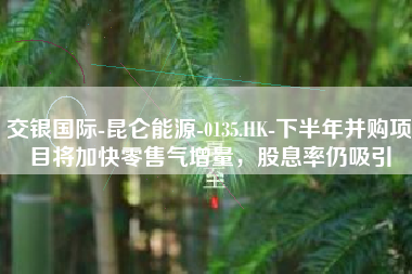 交银国际-昆仑能源-0135.HK-下半年并购项目将加快零售气增量，股息率仍吸引