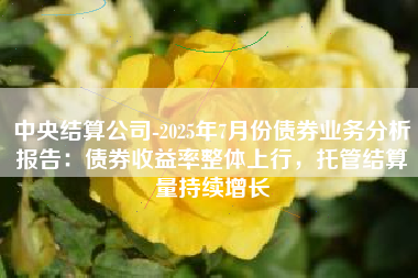 中央结算公司-2025年7月份债券业务分析报告：债券收益率整体上行，托管结算量持续增长