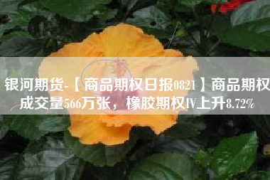 银河期货-【商品期权日报0821】商品期权成交量566万张，橡胶期权IV上升8.72%