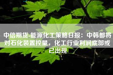 中信期货-能源化工策略日报：中韩都将对石化装置控量，化工行业利润底部或已出现