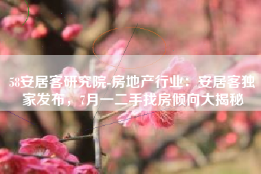 58安居客研究院-房地产行业：安居客独家发布，7月一二手找房倾向大揭秘