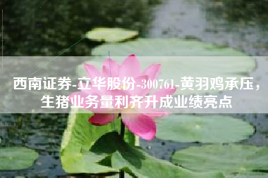 西南证券-立华股份-300761-黄羽鸡承压，生猪业务量利齐升成业绩亮点