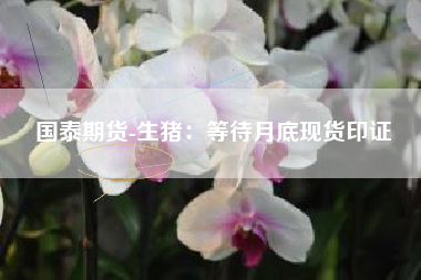 国泰期货-生猪：等待月底现货印证
