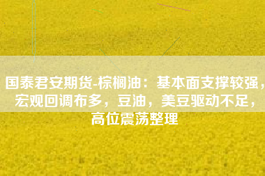 国泰君安期货-棕榈油：基本面支撑较强，宏观回调布多，豆油，美豆驱动不足，高位震荡整理