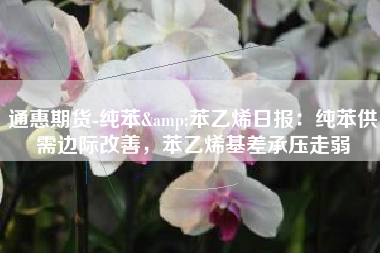 通惠期货-纯苯&苯乙烯日报：纯苯供需边际改善，苯乙烯基差承压走弱
