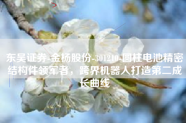 东吴证券-金杨股份-301210-圆柱电池精密结构件领军者，跨界机器人打造第二成长曲线
