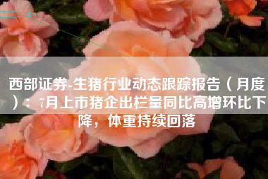 西部证券-生猪行业动态跟踪报告（月度）：7月上市猪企出栏量同比高增环比下降，体重持续回落