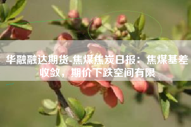 华融融达期货-焦煤焦炭日报：焦煤基差收敛，期价下跌空间有限